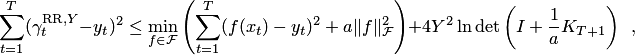 $$\sum_{t=1}^T(\gamma^{\mathrm{RR},Y}_t-y_t)^2\le \min_{f\in\mathcal{F}}\left( \sum_{t=1}^T(f(x_t)-y_t)^2+a\|f\|^2_\mathcal{F}\right)+4Y^2\ln\det\left(I+\frac1a K_{T+1}\right)\enspace,$$